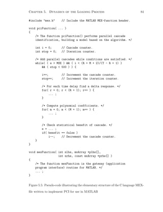 Chapter 5. Dynamics of the Loading Process 84
#include mex.h // Include the MATLAB MEX-function header.
void pciFunction( ... )
{
/* The function pciFunction() performs parallel cascade
identification, building a model based on the algorithm. */
int i = 0; // Cascade counter.
int stop = 0; // Iteration counter.
/* Add parallel cascades while conditions are satisfied. */
while( ( e  MSE )  ( i  (R + M + 2)/(T - R + 1) )
 ( stop  500 ) ) {
i++; // Increment the cascade counter.
stop++; // Increment the iteration counter.
/* For each time delay find a delta response. */
for( r = 0; r  (R + 1); r++ ) {
... ;
}
/* Compute polynomial coefficients. */
for( m = 0; m  (M + 1); m++ ) {
... ;
}
/* Check statistical benefit of cascade. */
e = ... ;
if( benefit == false )
i--; // Decrement the cascade counter.
}
}
void mexFunction( int nlhs, mxArray *plhs[],
int nrhs, const mxArray *prhs[] )
{
/* The function mexFunction is the gateway (application
program interface) routine for MATLAB. */
... ;
}
Figure 5.5: Pseudo-code illustrating the elementary structure of the C language MEX-
ﬁle written to implement PCI for use in MATLAB
 
