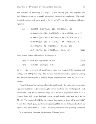 Chapter 5. Dynamics of the Loading Process 85
was borrowed by Korenberg [44, page 443] from McIlroy [59], who employed the
said diﬀerence equation to model a simulated communications channel. The newly
invented system, with input x(n) = [x1(n) x2(n)]T
, was the nonlinear diﬀerence
equation
y(n) = −0.636507 + 1.08717x2(n − 24) + 0.914799x2
1(n − 23)
− 0.698645x2(n − 27) + 0.967739x2
2(n − 25) + 0.787682x1(n − 22)
− 0.630834x3
1(n − 28) + 0.160929x2(n − 30) − 0.209741x2(n − 32)
+ 0.397268x5
1(n − 21) − 0.117377x1(n − 29) − 0.49215y(n − 2)
+ 0.114922y2
(n − 5) + 0.129476x1(n − 24)x1(n − 23)
+ 0.211136y2
(n − 1) − 0.152675x2(n − 24)y(n − 6) . (5.24)
Using inputs chosen arbitrarily to be of the form
x1(n) = sin(0.05n) cos(0.0808n − 0.052) (5.25)
x2(n) = sin(0.033n) sin(0.025n − 0.08) (5.26)
for n = 1, 2, . . ., two sets of input/output data were computed, for training and
testing, each 1000 points long. The two sets were then passed as arguments, along
with various combinations of memory length and polynomial order, to the PCI.dll
routine.
Figure 5.6 shows4
the outcome of one attempt to model the contrived system using
equations (5.25) and (5.26) as inputs, plus output feedback. The resulting model had
22 cascades, each with a memory length R = 35 and a polynomial order M = 5
(except those with output feedback, where the polynomial order was restricted to
M = 2). The computed MSE for the training data shown in ﬁgure 5.6(a) was 0.0457
% over the output span, and the corresponding MSE for the testing data shown in
ﬁgure 5.6(b) was 0.1382 %. In fact, modelling outcomes were generally successful
4
In all such ﬁgures, the dashed line denotes the PCI model output.
 