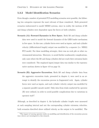 Chapter 5. Dynamics of the Loading Process 88
5.3.2 Model Identiﬁcation Scenarios
Even though a number of potential PCI modelling scenarios were possible, the follow-
ing two categories represent the most relevant of those considered. Both presented
scenarios endeavoured to model MIMO systems, since in reality the motions of lift
and dump cylinders were dependent upon the forces at both cylinders.
Scenario (A): Forward Dynamics in Free Space. Both lift and dump cylinder
data were used to model the forward dynamics of the LHD loader mechanism
in free space. In this case, cylinder forces were used as inputs, and each cylinder
velocity (diﬀerentiated length) output was modelled by a separate (i.e. MISO)
PCI model. For these modelling attempts, there was no rock pile or other en-
vironmental interaction. Moreover, to avoid further nonlinearity complications,
only cases where the lift and dump cylinders did not reach their extension limits
were considered. The employed input/output data was similar to the represen-
tative motions shown in ﬁgure 4.9 on page 54.
Scenario (B): Aggressive Excavation. Both lift and dump cylinder data from
the aggressive excavation trials, presented in chapter 4, were used in an at-
tempt to identify the excavation process in fragmented rock. Again, cylinder
forces were used as inputs, and each cylinder velocity output was modelled by
a separate parallel cascade model. Only data from trials conducted by operator
(II) were utilized, in order to avoid possible complications due to variations in
operator style5
.
Although, as described in chapter 4, the hydraulic cylinder lengths were measured
at each sampling interval and not the corresponding cylinder extension velocities,
both scenarios described above utilized velocity as the output to be modelled. The
5
The impact of varying operator styles on modelling and identiﬁcation of the excavation process
was a factor not investigated in this research.
 
