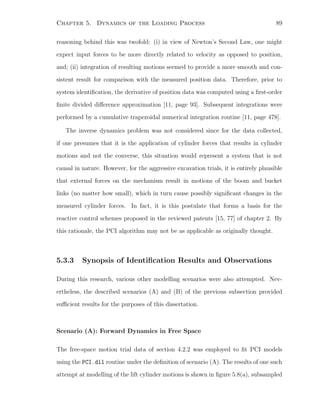 Chapter 5. Dynamics of the Loading Process 89
reasoning behind this was twofold: (i) in view of Newton’s Second Law, one might
expect input forces to be more directly related to velocity as opposed to position,
and; (ii) integration of resulting motions seemed to provide a more smooth and con-
sistent result for comparison with the measured position data. Therefore, prior to
system identiﬁcation, the derivative of position data was computed using a ﬁrst-order
ﬁnite divided diﬀerence approximation [11, page 93]. Subsequent integrations were
performed by a cumulative trapezoidal numerical integration routine [11, page 478].
The inverse dynamics problem was not considered since for the data collected,
if one presumes that it is the application of cylinder forces that results in cylinder
motions and not the converse, this situation would represent a system that is not
causal in nature. However, for the aggressive excavation trials, it is entirely plausible
that external forces on the mechanism result in motions of the boom and bucket
links (no matter how small), which in turn cause possibly signiﬁcant changes in the
measured cylinder forces. In fact, it is this postulate that forms a basis for the
reactive control schemes proposed in the reviewed patents [15, 77] of chapter 2. By
this rationale, the PCI algorithm may not be as applicable as originally thought.
5.3.3 Synopsis of Identiﬁcation Results and Observations
During this research, various other modelling scenarios were also attempted. Nev-
ertheless, the described scenarios (A) and (B) of the previous subsection provided
suﬃcient results for the purposes of this dissertation.
Scenario (A): Forward Dynamics in Free Space
The free-space motion trial data of section 4.2.2 was employed to ﬁt PCI models
using the PCI.dll routine under the deﬁnition of scenario (A). The results of one such
attempt at modelling of the lift cylinder motions is shown in ﬁgure 5.8(a), subsampled
 