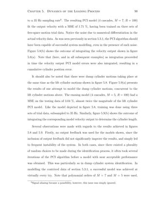 Chapter 5. Dynamics of the Loading Process 90
to a 35 Hz sampling rate6
. The resulting PCI model (4 cascades, M = 7, R = 100)
ﬁt the output velocity with a MSE of 1.71 %, having been trained on three sets of
free-space motion trial data. Notice the noise due to numerical diﬀerentiation in the
actual velocity data. As was seen previously in section 5.3.1, the PCI algorithm should
have been capable of successful system modelling, even in the presence of such noise.
Figure 5.8(b) shows the outcome of integrating the velocity output shown in ﬁgure
5.8(a). Note that (here, and in all subsequent examples) as integration proceeded
in time the velocity output PCI model errors were also integrated, resulting in a
cumulative cylinder position error.
It should also be noted that there were dump cylinder motions taking place at
the same time as the lift cylinder motions shown in ﬁgure 5.8. Figure 5.9(a) presents
the results of one attempt to model the dump cylinder motions, concurrent to the
lift cylinder motions above. The ensuing model (4 cascades, M = 5, R = 100) had a
MSE on the testing data of 3.04 %, almost twice the magnitude of the lift cylinder
PCI model. Like the model depicted in ﬁgure 5.8, training was done using three
sets of trial data, subsampled to 35 Hz. Similarly, ﬁgure 5.9(b) shows the outcome of
integrating the corresponding model velocity output to determine the cylinder length.
Several observations were made with regards to the results achieved in ﬁgures
5.8 and 5.9. Firstly, no output feedback was used for the models shown, since the
inclusion of output feedback did not signiﬁcantly improve the results, and simply led
to frequent instability of the system. In both cases, since there existed a plurality
of random choices to be made during the identiﬁcation process, it often took several
iterations of the PCI algorithm before a model with near acceptable performance
was obtained. This was particularly so in dump cylinder system identiﬁcation. In
modelling the contrived data of section 5.3.1, a successful model was achieved at
virtually every try. Note that polynomial orders of M = 7 and M = 5 were used,
6
Signal aliasing became a possibility, however, this issue was simply ignored.
 