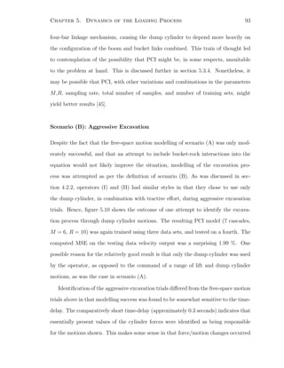 Chapter 5. Dynamics of the Loading Process 93
four-bar linkage mechanism, causing the dump cylinder to depend more heavily on
the conﬁguration of the boom and bucket links combined. This train of thought led
to contemplation of the possibility that PCI might be, in some respects, unsuitable
to the problem at hand. This is discussed further in section 5.3.4. Nonetheless, it
may be possible that PCI, with other variations and combinations in the parameters
M,R, sampling rate, total number of samples, and number of training sets, might
yield better results [45].
Scenario (B): Aggressive Excavation
Despite the fact that the free-space motion modelling of scenario (A) was only mod-
erately successful, and that an attempt to include bucket-rock interactions into the
equation would not likely improve the situation, modelling of the excavation pro-
cess was attempted as per the deﬁnition of scenario (B). As was discussed in sec-
tion 4.2.2, operators (I) and (II) had similar styles in that they chose to use only
the dump cylinder, in combination with tractive eﬀort, during aggressive excavation
trials. Hence, ﬁgure 5.10 shows the outcome of one attempt to identify the excava-
tion process through dump cylinder motions. The resulting PCI model (7 cascades,
M = 6, R = 10) was again trained using three data sets, and tested on a fourth. The
computed MSE on the testing data velocity output was a surprising 1.99 %. One
possible reason for the relatively good result is that only the dump cylinder was used
by the operator, as opposed to the command of a range of lift and dump cylinder
motions, as was the case in scenario (A).
Identiﬁcation of the aggressive excavation trials diﬀered from the free-space motion
trials above in that modelling success was found to be somewhat sensitive to the time-
delay. The comparatively short time-delay (approximately 0.3 seconds) indicates that
essentially present values of the cylinder forces were identiﬁed as being responsible
for the motions shown. This makes some sense in that force/motion changes occurred
 