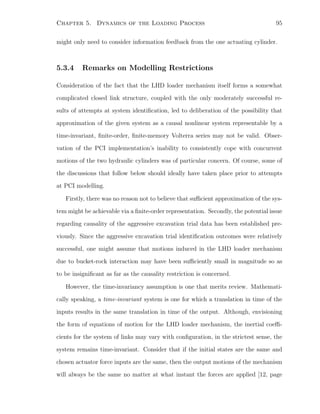 Chapter 5. Dynamics of the Loading Process 95
might only need to consider information feedback from the one actuating cylinder.
5.3.4 Remarks on Modelling Restrictions
Consideration of the fact that the LHD loader mechanism itself forms a somewhat
complicated closed link structure, coupled with the only moderately successful re-
sults of attempts at system identiﬁcation, led to deliberation of the possibility that
approximation of the given system as a causal nonlinear system representable by a
time-invariant, ﬁnite-order, ﬁnite-memory Volterra series may not be valid. Obser-
vation of the PCI implementation’s inability to consistently cope with concurrent
motions of the two hydraulic cylinders was of particular concern. Of course, some of
the discussions that follow below should ideally have taken place prior to attempts
at PCI modelling.
Firstly, there was no reason not to believe that suﬃcient approximation of the sys-
tem might be achievable via a ﬁnite-order representation. Secondly, the potential issue
regarding causality of the aggressive excavation trial data has been established pre-
viously. Since the aggressive excavation trial identiﬁcation outcomes were relatively
successful, one might assume that motions induced in the LHD loader mechanism
due to bucket-rock interaction may have been suﬃciently small in magnitude so as
to be insigniﬁcant as far as the causality restriction is concerned.
However, the time-invariancy assumption is one that merits review. Mathemati-
cally speaking, a time-invariant system is one for which a translation in time of the
inputs results in the same translation in time of the output. Although, envisioning
the form of equations of motion for the LHD loader mechanism, the inertial coeﬃ-
cients for the system of links may vary with conﬁguration, in the strictest sense, the
system remains time-invariant. Consider that if the initial states are the same and
chosen actuator force inputs are the same, then the output motions of the mechanism
will always be the same no matter at what instant the forces are applied [12, page
 