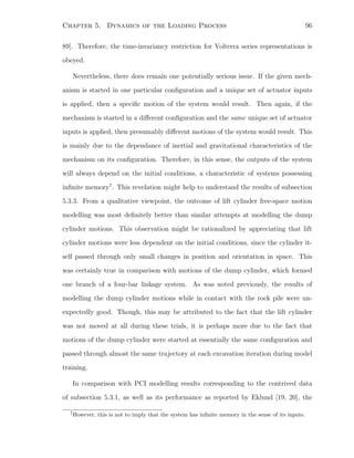 Chapter 5. Dynamics of the Loading Process 96
89]. Therefore, the time-invariancy restriction for Volterra series representations is
obeyed.
Nevertheless, there does remain one potentially serious issue. If the given mech-
anism is started in one particular conﬁguration and a unique set of actuator inputs
is applied, then a speciﬁc motion of the system would result. Then again, if the
mechanism is started in a diﬀerent conﬁguration and the same unique set of actuator
inputs is applied, then presumably diﬀerent motions of the system would result. This
is mainly due to the dependance of inertial and gravitational characteristics of the
mechanism on its conﬁguration. Therefore, in this sense, the outputs of the system
will always depend on the initial conditions, a characteristic of systems possessing
inﬁnite memory7
. This revelation might help to understand the results of subsection
5.3.3. From a qualitative viewpoint, the outcome of lift cylinder free-space motion
modelling was most deﬁnitely better than similar attempts at modelling the dump
cylinder motions. This observation might be rationalized by appreciating that lift
cylinder motions were less dependent on the initial conditions, since the cylinder it-
self passed through only small changes in position and orientation in space. This
was certainly true in comparison with motions of the dump cylinder, which formed
one branch of a four-bar linkage system. As was noted previously, the results of
modelling the dump cylinder motions while in contact with the rock pile were un-
expectedly good. Though, this may be attributed to the fact that the lift cylinder
was not moved at all during these trials, it is perhaps more due to the fact that
motions of the dump cylinder were started at essentially the same conﬁguration and
passed through almost the same trajectory at each excavation iteration during model
training.
In comparison with PCI modelling results corresponding to the contrived data
of subsection 5.3.1, as well as its performance as reported by Eklund [19, 20], the
7
However, this is not to imply that the system has inﬁnite memory in the sense of its inputs.
 