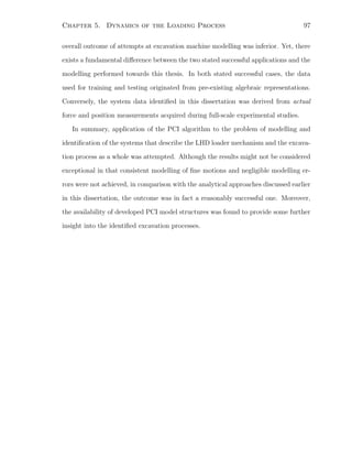 Chapter 5. Dynamics of the Loading Process 97
overall outcome of attempts at excavation machine modelling was inferior. Yet, there
exists a fundamental diﬀerence between the two stated successful applications and the
modelling performed towards this thesis. In both stated successful cases, the data
used for training and testing originated from pre-existing algebraic representations.
Conversely, the system data identiﬁed in this dissertation was derived from actual
force and position measurements acquired during full-scale experimental studies.
In summary, application of the PCI algorithm to the problem of modelling and
identiﬁcation of the systems that describe the LHD loader mechanism and the excava-
tion process as a whole was attempted. Although the results might not be considered
exceptional in that consistent modelling of ﬁne motions and negligible modelling er-
rors were not achieved, in comparison with the analytical approaches discussed earlier
in this dissertation, the outcome was in fact a reasonably successful one. Moreover,
the availability of developed PCI model structures was found to provide some further
insight into the identiﬁed excavation processes.
 