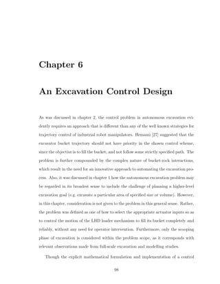 Chapter 6
An Excavation Control Design
As was discussed in chapter 2, the control problem in autonomous excavation evi-
dently requires an approach that is diﬀerent than any of the well known strategies for
trajectory control of industrial robot manipulators. Hemami [27] suggested that the
excavator bucket trajectory should not have priority in the chosen control scheme,
since the objective is to ﬁll the bucket, and not follow some strictly speciﬁed path. The
problem is further compounded by the complex nature of bucket-rock interactions,
which result in the need for an innovative approach to automating the excavation pro-
cess. Also, it was discussed in chapter 1 how the autonomous excavation problem may
be regarded in its broadest sense to include the challenge of planning a higher-level
excavation goal (e.g. excavate a particular area of speciﬁed size or volume). However,
in this chapter, consideration is not given to the problem in this general sense. Rather,
the problem was deﬁned as one of how to select the appropriate actuator inputs so as
to control the motion of the LHD loader mechanism to ﬁll its bucket completely and
reliably, without any need for operator intervention. Furthermore, only the scooping
phase of excavation is considered within the problem scope, as it corresponds with
relevant observations made from full-scale excavation and modelling studies.
Though the explicit mathematical formulation and implementation of a control
98
 