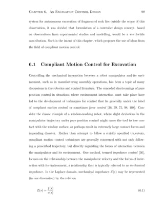 Chapter 6. An Excavation Control Design 99
system for autonomous excavation of fragmented rock lies outside the scope of this
dissertation, it was decided that formulation of a controller design concept, based
on observations from experimental studies and modelling, would be a worthwhile
contribution. Such is the intent of this chapter, which proposes the use of ideas from
the ﬁeld of compliant motion control.
6.1 Compliant Motion Control for Excavation
Controlling the mechanical interaction between a robot manipulator and its envi-
ronment, such as in manufacturing assembly operations, has been a topic of many
discussions in the robotics and control literature. The conceded shortcomings of pure
position control in situations where environment interaction must take place have
led to the development of techniques for control that lie generally under the label
of compliant motion control, or sometimes force control [36, 39, 75, 98, 108]. Con-
sider the classic example of a window-washing robot, where slight deviations in the
manipulator trajectory under pure position control might cause the tool to lose con-
tact with the window surface, or perhaps result in extremely large contact forces and
impending disaster. Rather than attempt to follow a strictly speciﬁed trajectory,
compliant motion control techniques are generally concerned with not only follow-
ing a prescribed trajectory, but directly regulating the forces of interaction between
the manipulator and its environment. One method, termed impedance control [36],
focuses on the relationship between the manipulator velocity and the forces of inter-
action with its environment, a relationship that is typically referred to as mechanical
impedance. In the Laplace domain, mechanical impedance Z(s) may be represented
(in one dimension) by the relation
Z(s) =
f(s)
v(s)
(6.1)
 