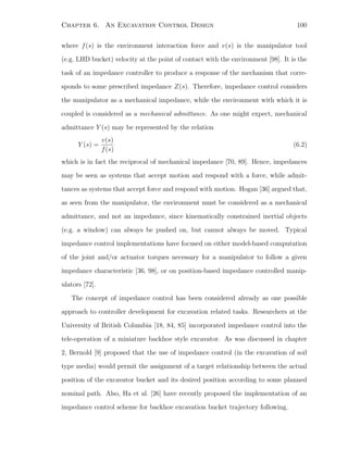 Chapter 6. An Excavation Control Design 100
where f(s) is the environment interaction force and v(s) is the manipulator tool
(e.g. LHD bucket) velocity at the point of contact with the environment [98]. It is the
task of an impedance controller to produce a response of the mechanism that corre-
sponds to some prescribed impedance Z(s). Therefore, impedance control considers
the manipulator as a mechanical impedance, while the environment with which it is
coupled is considered as a mechanical admittance. As one might expect, mechanical
admittance Y (s) may be represented by the relation
Y (s) =
v(s)
f(s)
(6.2)
which is in fact the reciprocal of mechanical impedance [70, 89]. Hence, impedances
may be seen as systems that accept motion and respond with a force, while admit-
tances as systems that accept force and respond with motion. Hogan [36] argued that,
as seen from the manipulator, the environment must be considered as a mechanical
admittance, and not an impedance, since kinematically constrained inertial objects
(e.g. a window) can always be pushed on, but cannot always be moved. Typical
impedance control implementations have focused on either model-based computation
of the joint and/or actuator torques necessary for a manipulator to follow a given
impedance characteristic [36, 98], or on position-based impedance controlled manip-
ulators [72].
The concept of impedance control has been considered already as one possible
approach to controller development for excavation related tasks. Researchers at the
University of British Columbia [18, 84, 85] incorporated impedance control into the
tele-operation of a miniature backhoe style excavator. As was discussed in chapter
2, Bernold [9] proposed that the use of impedance control (in the excavation of soil
type media) would permit the assignment of a target relationship between the actual
position of the excavator bucket and its desired position according to some planned
nominal path. Also, Ha et al. [26] have recently proposed the implementation of an
impedance control scheme for backhoe excavation bucket trajectory following.
 