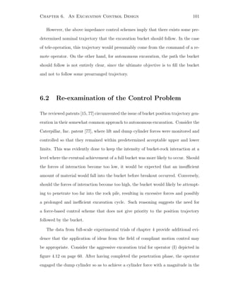 Chapter 6. An Excavation Control Design 101
However, the above impedance control schemes imply that there exists some pre-
determined nominal trajectory that the excavation bucket should follow. In the case
of tele-operation, this trajectory would presumably come from the command of a re-
mote operator. On the other hand, for autonomous excavation, the path the bucket
should follow is not entirely clear, since the ultimate objective is to ﬁll the bucket
and not to follow some prearranged trajectory.
6.2 Re-examination of the Control Problem
The reviewed patents [15, 77] circumvented the issue of bucket position trajectory gen-
eration in their somewhat common approach to autonomous excavation. Consider the
Caterpillar, Inc. patent [77], where lift and dump cylinder forces were monitored and
controlled so that they remained within predetermined acceptable upper and lower
limits. This was evidently done to keep the intensity of bucket-rock interaction at a
level where the eventual achievement of a full bucket was more likely to occur. Should
the forces of interaction become too low, it would be expected that an insuﬃcient
amount of material would fall into the bucket before breakout occurred. Conversely,
should the forces of interaction become too high, the bucket would likely be attempt-
ing to penetrate too far into the rock pile, resulting in excessive forces and possibly
a prolonged and ineﬃcient excavation cycle. Such reasoning suggests the need for
a force-based control scheme that does not give priority to the position trajectory
followed by the bucket.
The data from full-scale experimental trials of chapter 4 provide additional evi-
dence that the application of ideas from the ﬁeld of compliant motion control may
be appropriate. Consider the aggressive excavation trial for operator (I) depicted in
ﬁgure 4.12 on page 60. After having completed the penetration phase, the operator
engaged the dump cylinder so as to achieve a cylinder force with a magnitude in the
 