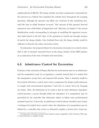 Chapter 6. An Excavation Control Design 102
neighbourhood of 200 kN. The dump cylinder was then continuously commanded by
the operator in a fashion that regulated the cylinder force throughout the scooping
operation, although the operator was likely not conscious of this underlying fact,
until the time at which breakout occurred. The outcome of this operator directed
manoeuver was a full bucket of fragmented rock. Moreover, in chapter 5, the system
identiﬁcation results corresponding to attempts at modelling the aggressive excava-
tion trials hinted at the fact that, if the operation is carried out through motions
of merely the dump cylinder, force feedback from only the dump cylinder would be
suﬃcient to describe the online excavation status.
To summarize, the proposed theme for autonomous excavation is a control system
that is able to interpret measured forces in the dump cylinder of the LHD machine
as an indication of the state of bucket-rock interaction.
6.3 Admittance Control for Excavation
Contrary to the conclusion of Hogan [36] that the environment must be an admittance
and the manipulator must be an impedance, consider instead that it is wished that
the manipulator accept force and respond with motion. Such a situation would be
best termed admittance control, since a force compensator by design would endeavour
to comply with environmental impedance1
and react to contact forces by changing
its motion. Here, the distinction to be made is that by strict deﬁnition, impedance
control presents a means through which the impedance of a manipulator may be
prescribed by the controller that ultimately wishes to follow some predetermined
nominal trajectory. Conversely, an admittance control scheme resembles more closely
a technique for explicit force control, where the admittance of a manipulator may be
deﬁned by a controller that strives to ultimately regulate a chosen force trajectory.
1
A fragmented rock pile is perhaps best termed a passive impedance (after Newman [70]) since
it cannot generate or amplify energy.
 
