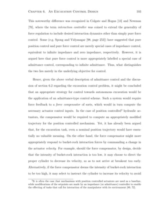 Chapter 6. An Excavation Control Design 103
This noteworthy diﬀerence was recognized in Colgate and Hogan [13] and Newman
[70], where the term interaction controller was coined to extend the generality of
force regulation to include desired interaction dynamics other than simply pure force
control. Some (e.g. Spong and Vidyasagar [98, page 253]) have suggested that pure
position control and pure force control are merely special cases of impedance control,
equivalent to inﬁnite impedance and zero impedance, respectively. However, it is
argued here that pure force control is more appropriately labelled a special case of
admittance control, corresponding to inﬁnite admittance. Thus, what distinguishes
the two lies merely in the underlying objective for control.
Hence, given the above verbal description of admittance control and the discus-
sion of section 6.2 regarding the excavation control problem, it might be concluded
that an appropriate strategy for control towards autonomous excavation would be
the application of an admittance-type control scheme. Such a system would require
force feedback to a force compensator of sorts, which would in turn compute the
necessary actuator control inputs. In the case of position controlled2
hydraulic ac-
tuators, the compensator would be required to compute an appropriately modiﬁed
trajectory for the position controlled mechanism. Yet, it has already been argued
that, for the excavation task, even a nominal position trajectory would have essen-
tially no valuable meaning. On the other hand, the force compensator might more
appropriately respond to bucket-rock interaction forces by commanding a change in
the actuator velocity. For example, should the force compensator, by design, decide
that the intensity of bucket-rock interaction is too low, it may choose to direct the
proper cylinder to decrease its velocity, so as to not arrive at breakout too early.
Alternatively, if the force compensator deems the intensity of bucket-rock interaction
to be too high, it may select to instruct the cylinder to increase its velocity to avoid
2
It is often the case that mechanisms with position controlled actuators are used as a baseline,
while modiﬁcations of the setpoints are made by an impedance (or admittance) controller to enable
the eﬀecting of tasks that call for interaction of the manipulator with its environment [89, 72].
 