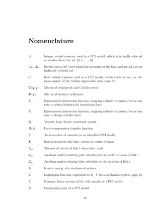 Nomenclature
A Integer valued constant used in a PCI model, which is typically selected
at random from the set {0, 1, . . . , R}
AH, AR Surface areas (m2
) over which the pressures at the head and rod of a given
hydraulic cylinder act
C Real valued constant used in a PCI model, which tends to zero as the
mean-square of the residue approaches zero, page 34
C(q, ˙q) Matrix of centripetal and Coriolis terms
D(q) Matrix of inertial coeﬃcients
E Environment interaction function, mapping cylinder extension/retraction
rate to actual bucket-rock interaction force
ˆE Environment interaction function, mapping cylinder extension/retraction
rate to dump cylinder force
G Velocity loop closure constraint matrix
H(s) Force compensator transfer function
I Total number of cascades in an identiﬁed PCI model
Ii Inertia tensor for the link i about its centre of mass
Izzi Moment of inertia of link i about the z axis
Jvci
Jacobian matrix relating joint velocities to the centre of mass of link i
Jωi
Jacobian matrix relating joint velocities to the rotation of link i
K Kinetic energy of a mechanical system
L Lagrangian function, equivalent to K−V for a mechanical system, page 25
Li Dynamic linear system of the i-th cascade of a PCI model
M Polynomial order of a PCI model
xii
 