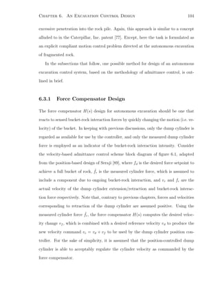 Chapter 6. An Excavation Control Design 104
excessive penetration into the rock pile. Again, this approach is similar to a concept
alluded to in the Caterpillar, Inc. patent [77]. Except, here the task is formulated as
an explicit compliant motion control problem directed at the autonomous excavation
of fragmented rock.
In the subsections that follow, one possible method for design of an autonomous
excavation control system, based on the methodology of admittance control, is out-
lined in brief.
6.3.1 Force Compensator Design
The force compensator H(s) design for autonomous excavation should be one that
reacts to sensed bucket-rock interaction forces by quickly changing the motion (i.e. ve-
locity) of the bucket. In keeping with previous discussions, only the dump cylinder is
regarded as available for use by the controller, and only the measured dump cylinder
force is employed as an indicator of the bucket-rock interaction intensity. Consider
the velocity-based admittance control scheme block diagram of ﬁgure 6.1, adapted
from the position-based design of Seraji [89], where fd is the desired force setpoint to
achieve a full bucket of rock, ˆfr is the measured cylinder force, which is assumed to
include a component due to ongoing bucket-rock interaction, and vr and fr are the
actual velocity of the dump cylinder extension/retraction and bucket-rock interac-
tion force respectively. Note that, contrary to previous chapters, forces and velocities
corresponding to retraction of the dump cylinder are assumed positive. Using the
measured cylinder force ˆfr, the force compensator H(s) computes the desired veloc-
ity change vf , which is combined with a desired reference velocity vd to produce the
new velocity command vc = vd + vf to be used by the dump cylinder position con-
troller. For the sake of simplicity, it is assumed that the position-controlled dump
cylinder is able to acceptably regulate the cylinder velocity as commanded by the
force compensator.
 