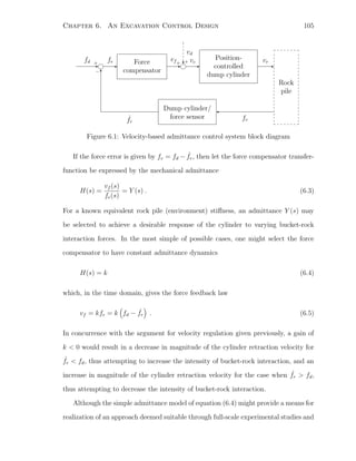 Chapter 6. An Excavation Control Design 105
-
fd + -
fe Force
compensator
-
vf+ -
vc
Position-
controlled
dump cylinder
-
vr
Rock
pile

fr
Dump cylinder/
force sensorˆfr
6−
?
vd
+
Figure 6.1: Velocity-based admittance control system block diagram
If the force error is given by fe = fd − ˆfr, then let the force compensator transfer-
function be expressed by the mechanical admittance
H(s) =
vf (s)
fe(s)
= Y (s) . (6.3)
For a known equivalent rock pile (environment) stiﬀness, an admittance Y (s) may
be selected to achieve a desirable response of the cylinder to varying bucket-rock
interaction forces. In the most simple of possible cases, one might select the force
compensator to have constant admittance dynamics
H(s) = k (6.4)
which, in the time domain, gives the force feedback law
vf = kfe = k fd − ˆfr . (6.5)
In concurrence with the argument for velocity regulation given previously, a gain of
k  0 would result in a decrease in magnitude of the cylinder retraction velocity for
ˆfr  fd, thus attempting to increase the intensity of bucket-rock interaction, and an
increase in magnitude of the cylinder retraction velocity for the case when ˆfr  fd,
thus attempting to decrease the intensity of bucket-rock interaction.
Although the simple admittance model of equation (6.4) might provide a means for
realization of an approach deemed suitable through full-scale experimental studies and
 