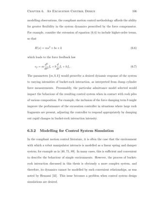 Chapter 6. An Excavation Control Design 106
modelling observations, the compliant motion control methodology aﬀords the ability
for greater ﬂexibility in the system dynamics prescribed by the force compensator.
For example, consider the extension of equation (6.4) to include higher-order terms,
so that
H(s) = ms2
+ bs + k (6.6)
which leads to the force feedback law
vf = m
d2
dt2
fe + b
d
dt
fe + kfe . (6.7)
The parameters {m, b, k} would prescribe a desired dynamic response of the system
to varying intensities of bucket-rock interaction, as interpreted from dump cylinder
force measurements. Presumably, the particular admittance model selected would
impact the behaviour of the resulting control system when in contact with rock piles
of various composition. For example, the inclusion of the force damping term b might
improve the performance of the excavation controller in situations where large rock
fragments are present, adjusting the controller to respond appropriately by damping
out rapid changes in bucket-rock interaction intensity.
6.3.2 Modelling for Control System Simulation
In the compliant motion control literature, it is often the case that the environment
with which a robot manipulator interacts is modelled as a linear spring and damper
system; for example as in [40, 71, 89]. In many cases, this is suﬃcient and convenient
to describe the behaviour of simple environments. However, the process of bucket-
rock interaction discussed in this thesis is obviously a more complex system, and
therefore, its dynamics cannot be modelled by such convenient relationships, as was
noted by Hemami [32]. This issue becomes a problem when control system design
simulations are desired.
 