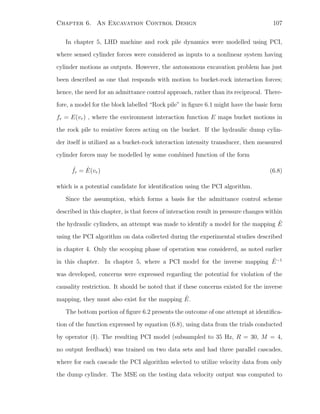 Chapter 6. An Excavation Control Design 107
In chapter 5, LHD machine and rock pile dynamics were modelled using PCI,
where sensed cylinder forces were considered as inputs to a nonlinear system having
cylinder motions as outputs. However, the autonomous excavation problem has just
been described as one that responds with motion to bucket-rock interaction forces;
hence, the need for an admittance control approach, rather than its reciprocal. There-
fore, a model for the block labelled “Rock pile” in ﬁgure 6.1 might have the basic form
fr = E(vr) , where the environment interaction function E maps bucket motions in
the rock pile to resistive forces acting on the bucket. If the hydraulic dump cylin-
der itself is utilized as a bucket-rock interaction intensity transducer, then measured
cylinder forces may be modelled by some combined function of the form
ˆfr = ˆE(vr) (6.8)
which is a potential candidate for identiﬁcation using the PCI algorithm.
Since the assumption, which forms a basis for the admittance control scheme
described in this chapter, is that forces of interaction result in pressure changes within
the hydraulic cylinders, an attempt was made to identify a model for the mapping ˆE
using the PCI algorithm on data collected during the experimental studies described
in chapter 4. Only the scooping phase of operation was considered, as noted earlier
in this chapter. In chapter 5, where a PCI model for the inverse mapping ˆE−1
was developed, concerns were expressed regarding the potential for violation of the
causality restriction. It should be noted that if these concerns existed for the inverse
mapping, they must also exist for the mapping ˆE.
The bottom portion of ﬁgure 6.2 presents the outcome of one attempt at identiﬁca-
tion of the function expressed by equation (6.8), using data from the trials conducted
by operator (I). The resulting PCI model (subsampled to 35 Hz, R = 30, M = 4,
no output feedback) was trained on two data sets and had three parallel cascades,
where for each cascade the PCI algorithm selected to utilize velocity data from only
the dump cylinder. The MSE on the testing data velocity output was computed to
 