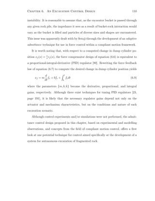 Chapter 6. An Excavation Control Design 110
instability. It is reasonable to assume that, as the excavator bucket is passed through
any given rock pile, the impedance it sees as a result of bucket-rock interaction would
vary as the bucket is ﬁlled and particles of diverse sizes and shapes are encountered.
This issue was apparently dealt with by Seraji through the development of an adaptive
admittance technique for use in force control within a compliant motion framework.
It is worth noting that, with respect to a computed change in dump cylinder po-
sition xf (s) = 1
s
vf (s), the force compensator design of equation (6.6) is equivalent to
a proportional-integral-derivative (PID) regulator [89]. Rewriting the force feedback
law of equation (6.7) to compute the desired change in dump cylinder position yields
xf = m
d
dt
fe + bfe +
t
0
fedt (6.9)
where the parameters {m, b, k} become the derivative, proportional, and integral
gains, respectively. Although there exist techniques for tuning PID regulators [23,
page 191], it is likely that the necessary regulator gains depend not only on the
actuator and mechanism characteristics, but on the conditions and nature of each
excavation scenario.
Although control experiments and/or simulations were not performed, the admit-
tance control design proposed in this chapter, based on experimental and modelling
observations, and concepts from the ﬁeld of compliant motion control, oﬀers a ﬁrst
look at one potential technique for control aimed speciﬁcally at the development of a
system for autonomous excavation of fragmented rock.
 