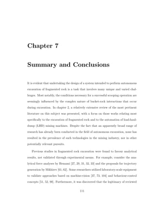 Chapter 7
Summary and Conclusions
It is evident that undertaking the design of a system intended to perform autonomous
excavation of fragmented rock is a task that involves many unique and varied chal-
lenges. Most notably, the conditions necessary for a successful scooping operation are
seemingly inﬂuenced by the complex nature of bucket-rock interactions that occur
during excavation. In chapter 2, a relatively extensive review of the most pertinent
literature on this subject was presented, with a focus on those works relating most
speciﬁcally to the excavation of fragmented rock and to the automation of load-haul-
dump (LHD) mining machines. Despite the fact that an apparently broad range of
research has already been conducted in the ﬁeld of autonomous excavation, none has
resulted in the prevalence of such technologies in the mining industry, nor in other
potentially relevant pursuits.
Previous studies in fragmented rock excavation were found to favour analytical
results, not validated through experimental means. For example, consider the ana-
lytical force analyses by Hemami [27, 29, 31, 32, 33] and the proposals for trajectory
generation by Mikhirev [61, 62]. Some researchers utilized laboratory-scale equipment
to validate approaches based on machine-vision [37, 73, 104] and behaviour-control
concepts [51, 52, 90]. Furthermore, it was discovered that the legitimacy of reviewed
111
 