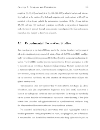 Chapter 7. Summary and Conclusions 112
empirical [21, 22, 61] and analytical [34, 101, 102, 105] studies in bucket-rock interac-
tion had yet to be conﬁrmed by full-scale experimental studies aimed at identifying
a control system design suitable for autonomous excavation. Of the relevant patents
[15, 77], only one [15] was found to pertain speciﬁcally to excavation of fragmented
rock. Even so, it was not through a systems and control perspective that autonomous
excavation was claimed to have been achieved.
7.1 Experimental Excavation Studies
As a contribution to the task of ﬁlling a gap in the existing literature, a wide range of
full-scale experiments were conducted using a Tamrock EJC 9t model LHD machine,
under excavation conditions comparable to those found in an underground mining sit-
uation. The trial LHD machine was instrumented as was deemed appropriate in order
to measure certain operational dynamics during scooping. Machine parameters such
as hydraulic cylinder forces, loader mechanism conﬁguration, and vehicle translation
were recorded, using instrumentation and data acquisition systems built speciﬁcally
for the described operations, with the intention of subsequent oﬄine analyses and
system identiﬁcation.
The excavation trials were conducted in two very diﬀerent rock types: (i) a local
roundstone, and; (ii) a representative fragmented rock (Inco muck) taken from a
blast at an underground hard-rock mine and shipped to the testing site speciﬁcally
for the planned full-scale excavation trials. In addition to the recording of free-space
motion data, controlled and aggressive excavation experiments were conducted using
the aforementioned instrumentation and data acquisition systems.
For controlled excavation trials, observations were made regarding the status of
machine parameters during the penetration phase, scooping phase, and at breakout.
It was remarked that information contained within the dump cylinder force/motion
 