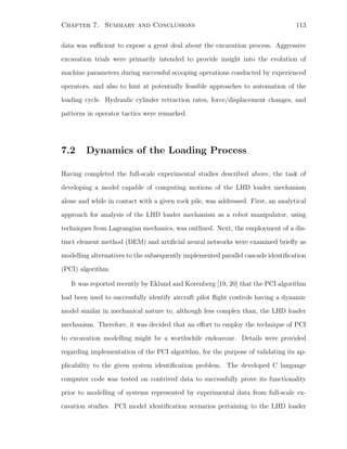 Chapter 7. Summary and Conclusions 113
data was suﬃcient to expose a great deal about the excavation process. Aggressive
excavation trials were primarily intended to provide insight into the evolution of
machine parameters during successful scooping operations conducted by experienced
operators, and also to hint at potentially feasible approaches to automation of the
loading cycle. Hydraulic cylinder retraction rates, force/displacement changes, and
patterns in operator tactics were remarked.
7.2 Dynamics of the Loading Process
Having completed the full-scale experimental studies described above, the task of
developing a model capable of computing motions of the LHD loader mechanism
alone and while in contact with a given rock pile, was addressed. First, an analytical
approach for analysis of the LHD loader mechanism as a robot manipulator, using
techniques from Lagrangian mechanics, was outlined. Next, the employment of a dis-
tinct element method (DEM) and artiﬁcial neural networks were examined brieﬂy as
modelling alternatives to the subsequently implemented parallel cascade identiﬁcation
(PCI) algorithm.
It was reported recently by Eklund and Korenberg [19, 20] that the PCI algorithm
had been used to successfully identify aircraft pilot ﬂight controls having a dynamic
model similar in mechanical nature to, although less complex than, the LHD loader
mechanism. Therefore, it was decided that an eﬀort to employ the technique of PCI
to excavation modelling might be a worthwhile endeavour. Details were provided
regarding implementation of the PCI algorithm, for the purpose of validating its ap-
plicability to the given system identiﬁcation problem. The developed C language
computer code was tested on contrived data to successfully prove its functionality
prior to modelling of systems represented by experimental data from full-scale ex-
cavation studies. PCI model identiﬁcation scenarios pertaining to the LHD loader
 