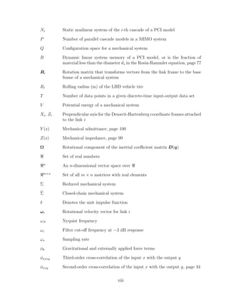 Ni Static nonlinear system of the i-th cascade of a PCI model
P Number of parallel cascade models in a MIMO system
Q Conﬁguration space for a mechanical system
R Dynamic linear system memory of a PCI model, or is the fraction of
material less than the diameter ds in the Rosin-Rammler equation, page 77
Ri Rotation matrix that transforms vectors from the link frame to the base
frame of a mechanical system
Rr Rolling radius (m) of the LHD vehicle tire
T Number of data points in a given discrete-time input-output data set
V Potential energy of a mechanical system
Xi, Zi Perpendicular axis for the Denavit-Hartenberg coordinate frames attached
to the link i
Y (s) Mechanical admittance, page 100
Z(s) Mechanical impedance, page 99
Ω Rotational component of the inertial coeﬃcient matrix D(q)
Set of real numbers
n
An n-dimensional vector space over
m×n
Set of all m × n matrices with real elements
Σ Reduced mechanical system
˜Σ Closed-chain mechanical system
δ Denotes the unit impulse function
ωi Rotational velocity vector for link i
ωN Nyquist frequency
ωc Filter cut-oﬀ frequency at −3 dB response
ωs Sampling rate
φk Gravitational and externally applied force terms
φxxxy Third-order cross-correlation of the input x with the output y
φxxy Second-order cross-correlation of the input x with the output y, page 34
xiii
 