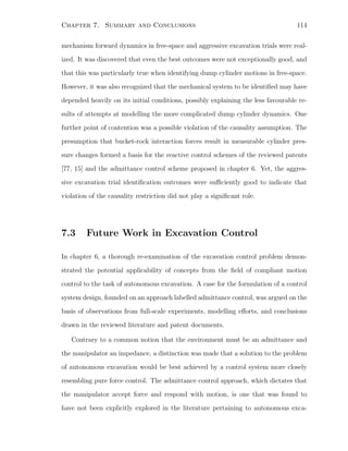 Chapter 7. Summary and Conclusions 114
mechanism forward dynamics in free-space and aggressive excavation trials were real-
ized. It was discovered that even the best outcomes were not exceptionally good, and
that this was particularly true when identifying dump cylinder motions in free-space.
However, it was also recognized that the mechanical system to be identiﬁed may have
depended heavily on its initial conditions, possibly explaining the less favourable re-
sults of attempts at modelling the more complicated dump cylinder dynamics. One
further point of contention was a possible violation of the causality assumption. The
presumption that bucket-rock interaction forces result in measurable cylinder pres-
sure changes formed a basis for the reactive control schemes of the reviewed patents
[77, 15] and the admittance control scheme proposed in chapter 6. Yet, the aggres-
sive excavation trial identiﬁcation outcomes were suﬃciently good to indicate that
violation of the causality restriction did not play a signiﬁcant role.
7.3 Future Work in Excavation Control
In chapter 6, a thorough re-examination of the excavation control problem demon-
strated the potential applicability of concepts from the ﬁeld of compliant motion
control to the task of autonomous excavation. A case for the formulation of a control
system design, founded on an approach labelled admittance control, was argued on the
basis of observations from full-scale experiments, modelling eﬀorts, and conclusions
drawn in the reviewed literature and patent documents.
Contrary to a common notion that the environment must be an admittance and
the manipulator an impedance, a distinction was made that a solution to the problem
of autonomous excavation would be best achieved by a control system more closely
resembling pure force control. The admittance control approach, which dictates that
the manipulator accept force and respond with motion, is one that was found to
have not been explicitly explored in the literature pertaining to autonomous exca-
 