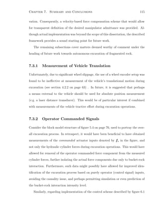 Chapter 7. Summary and Conclusions 115
vation. Consequently, a velocity-based force compensation scheme that would allow
for transparent deﬁnition of the desired manipulator admittance was provided. Al-
though actual implementation was beyond the scope of this dissertation, the described
framework provides a sound starting point for future work.
The remaining subsections cover matters deemed worthy of comment under the
heading of future work towards autonomous excavation of fragmented rock.
7.3.1 Measurement of Vehicle Translation
Unfortunately, due to signiﬁcant wheel slippage, the use of a wheel encoder setup was
found to be ineﬀective at measurement of the vehicle’s translational motion during
excavation (see section 4.2.2 on page 63) . In future, it is suggested that perhaps
a means external to the vehicle should be used for absolute position measurement
(e.g. a laser distance transducer). This would be of particular interest if combined
with measurements of the vehicle tractive eﬀort during excavation operations.
7.3.2 Operator Commanded Signals
Consider the block model structure of ﬁgure 5.4 on page 76, used to portray the over-
all excavation process. In retrospect, it would have been beneﬁcial to have obtained
measurements of the commanded actuator inputs denoted by fa in the ﬁgure, and
not only the hydraulic cylinder forces during excavation operations. This would have
allowed for removal of the operator commanded force component from the measured
cylinder forces, further isolating the actual force components due only to bucket-rock
interaction. Furthermore, such data might possibly have allowed for improved iden-
tiﬁcation of the excavation process based on purely operator (control signal) inputs,
avoiding the causality issue, and perhaps permitting simulation or even prediction of
the bucket-rock interaction intensity level.
Similarly, regarding implementation of the control scheme described by ﬁgure 6.1
 