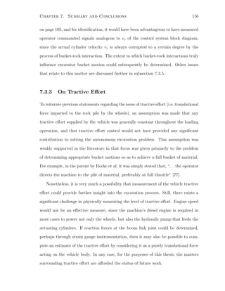 Chapter 7. Summary and Conclusions 116
on page 105, and for identiﬁcation, it would have been advantageous to have measured
operator commanded signals analogous to vc of the control system block diagram,
since the actual cylinder velocity vr is always corrupted to a certain degree by the
process of bucket-rock interaction. The extent to which bucket-rock interactions truly
inﬂuence excavator bucket motion could subsequently be determined. Other issues
that relate to this matter are discussed further in subsection 7.3.5.
7.3.3 On Tractive Eﬀort
To reiterate previous statements regarding the issue of tractive eﬀort (i.e. translational
force imparted to the rock pile by the wheels), an assumption was made that any
tractive eﬀort supplied by the vehicle was generally constant throughout the loading
operation, and that tractive eﬀort control would not have provided any signiﬁcant
contribution to solving the autonomous excavation problem. This assumption was
weakly supported in the literature in that focus was given primarily to the problem
of determining appropriate bucket motions so as to achieve a full bucket of material.
For example, in the patent by Rocke et al. it was simply stated that, “. . . the operator
directs the machine to the pile of material, preferably at full throttle” [77].
Nonetheless, it is very much a possibility that measurement of the vehicle tractive
eﬀort could provide further insight into the excavation process. Still, there exists a
signiﬁcant challenge in physically measuring the level of tractive eﬀort. Engine speed
would not be an eﬀective measure, since the machine’s diesel engine is required in
most cases to power not only the wheels, but also the hydraulic pump that feeds the
actuating cylinders. If reaction forces at the boom link joint could be determined,
perhaps through strain gauge instrumentation, then it may also be possible to com-
pute an estimate of the tractive eﬀort by considering it as a purely translational force
acting on the vehicle body. In any case, for the purposes of this thesis, the matters
surrounding tractive eﬀort are aﬀorded the status of future work.
 
