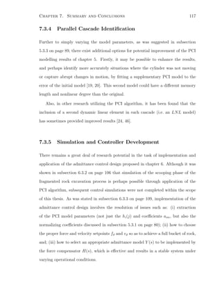 Chapter 7. Summary and Conclusions 117
7.3.4 Parallel Cascade Identiﬁcation
Further to simply varying the model parameters, as was suggested in subsection
5.3.3 on page 89, there exist additional options for potential improvement of the PCI
modelling results of chapter 5. Firstly, it may be possible to enhance the results,
and perhaps identify more accurately situations where the cylinder was not moving
or capture abrupt changes in motion, by ﬁtting a supplementary PCI model to the
error of the initial model [19, 20]. This second model could have a diﬀerent memory
length and nonlinear degree than the original.
Also, in other research utilizing the PCI algorithm, it has been found that the
inclusion of a second dynamic linear element in each cascade (i.e. an LNL model)
has sometimes provided improved results [24, 46].
7.3.5 Simulation and Controller Development
There remains a great deal of research potential in the task of implementation and
application of the admittance control design proposed in chapter 6. Although it was
shown in subsection 6.3.2 on page 106 that simulation of the scooping phase of the
fragmented rock excavation process is perhaps possible through application of the
PCI algorithm, subsequent control simulations were not completed within the scope
of this thesis. As was stated in subsection 6.3.3 on page 109, implementation of the
admittance control design involves the resolution of issues such as: (i) extraction
of the PCI model parameters (not just the hi(j) and coeﬃcients aim, but also the
normalizing coeﬃcients discussed in subsection 5.3.1 on page 80); (ii) how to choose
the proper force and velocity setpoints fd and vd so as to achieve a full bucket of rock,
and; (iii) how to select an appropriate admittance model Y (s) to be implemented by
the force compensator H(s), which is eﬀective and results in a stable system under
varying operational conditions.
 