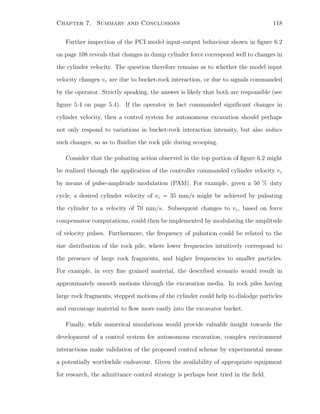 Chapter 7. Summary and Conclusions 118
Further inspection of the PCI model input-output behaviour shown in ﬁgure 6.2
on page 108 reveals that changes in dump cylinder force correspond well to changes in
the cylinder velocity. The question therefore remains as to whether the model input
velocity changes vr are due to bucket-rock interaction, or due to signals commanded
by the operator. Strictly speaking, the answer is likely that both are responsible (see
ﬁgure 5.4 on page 5.4). If the operator in fact commanded signiﬁcant changes in
cylinder velocity, then a control system for autonomous excavation should perhaps
not only respond to variations in bucket-rock interaction intensity, but also induce
such changes, so as to ﬂuidize the rock pile during scooping.
Consider that the pulsating action observed in the top portion of ﬁgure 6.2 might
be realized through the application of the controller commanded cylinder velocity vc
by means of pulse-amplitude modulation (PAM). For example, given a 50 % duty
cycle, a desired cylinder velocity of vc = 35 mm/s might be achieved by pulsating
the cylinder to a velocity of 70 mm/s. Subsequent changes to vc, based on force
compensator computations, could then be implemented by modulating the amplitude
of velocity pulses. Furthermore, the frequency of pulsation could be related to the
size distribution of the rock pile, where lower frequencies intuitively correspond to
the presence of large rock fragments, and higher frequencies to smaller particles.
For example, in very ﬁne grained material, the described scenario would result in
approximately smooth motions through the excavation media. In rock piles having
large rock fragments, stepped motions of the cylinder could help to dislodge particles
and encourage material to ﬂow more easily into the excavator bucket.
Finally, while numerical simulations would provide valuable insight towards the
development of a control system for autonomous excavation, complex environment
interactions make validation of the proposed control scheme by experimental means
a potentially worthwhile endeavour. Given the availability of appropriate equipment
for research, the admittance control strategy is perhaps best tried in the ﬁeld.
 