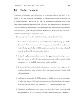 Chapter 7. Summary and Conclusions 119
7.4 Closing Remarks
Heightened globalization and competition in the mining industry have lead to de-
mands for new and innovative technologies, including a push towards the automation
of mobile equipment. Despite the fact that the autonomous excavation problem has
been given considerable attention in the literature, only a small number of investiga-
tions into technology development have been reported for large and non-homogeneous
excavation media, such as fragmented rock. Furthermore, there exist very few exper-
imental studies in support of proposed ideas.
In summary, this thesis has made the following principal contributions:
1. Provided an extensive review of current literature and technology speciﬁc to
the subject of autonomous excavation of fragmented rock, with an emphasis on
works relating speciﬁcally to LHD machine automation, discovering a lack of
research involving full-scale excavation studies;
2. Designed, implemented, and documented the apparatus, methodology, proce-
dure, and results of full-scale experimental excavation studies, carried out in
fragmented rock by an LHD underground mining machine;
3. As an exercise in applied mechanics, formulated a procedure and computed the
equations of motion, using techniques from Lagrangian mechanics, for the trial
LHD mechanism;
4. Implemented and applied the PCI technique for nonlinear systems in an attempt
to utilize the acquired full-scale experimental data for modelling and analysis
of the machine mechanism and fragmented rock excavation process, and;
5. Formulated an admittance-type control system design, based on results and
observations from the described experimental studies and modelling endeavours,
 