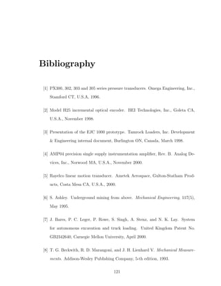 Bibliography
[1] PX300, 302, 303 and 305 series pressure transducers. Omega Engineering, Inc.,
Stamford CT, U.S.A, 1996.
[2] Model H25 incremental optical encoder. BEI Technologies, Inc., Goleta CA,
U.S.A., November 1998.
[3] Presentation of the EJC 1000 prototype. Tamrock Loaders, Inc. Development
 Engineering internal document, Burlington ON, Canada, March 1998.
[4] AMP04 precision single supply instrumentation ampliﬁer, Rev. B. Analog De-
vices, Inc., Norwood MA, U.S.A., November 2000.
[5] Rayelco linear motion transducer. Ametek Aerospace, Gulton-Statham Prod-
ucts, Costa Mesa CA, U.S.A., 2000.
[6] S. Ashley. Underground mining from above. Mechanical Engineering, 117(5),
May 1995.
[7] J. Bares, P. C. Leger, P. Rowe, S. Singh, A. Stenz, and N. K. Lay. System
for autonomous excavation and truck loading. United Kingdom Patent No.
GB2342640, Carnegie Mellon University, April 2000.
[8] T. G. Beckwith, R. D. Marangoni, and J. H. Lienhard V. Mechanical Measure-
ments. Addison-Wesley Publishing Company, 5-th edition, 1993.
121
 