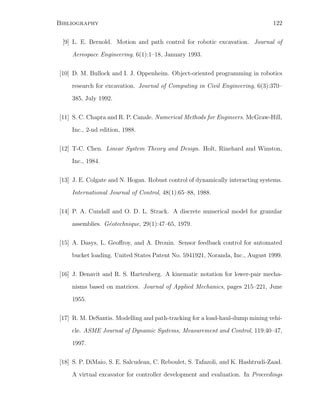 Bibliography 122
[9] L. E. Bernold. Motion and path control for robotic excavation. Journal of
Aerospace Engineering, 6(1):1–18, January 1993.
[10] D. M. Bullock and I. J. Oppenheim. Object-oriented programming in robotics
research for excavation. Journal of Computing in Civil Engineering, 6(3):370–
385, July 1992.
[11] S. C. Chapra and R. P. Canale. Numerical Methods for Engineers. McGraw-Hill,
Inc., 2-nd edition, 1988.
[12] T-C. Chen. Linear System Theory and Design. Holt, Rinehard and Winston,
Inc., 1984.
[13] J. E. Colgate and N. Hogan. Robust control of dynamically interacting systems.
International Journal of Control, 48(1):65–88, 1988.
[14] P. A. Cundall and O. D. L. Strack. A discrete numerical model for granular
assemblies. G´eotechnique, 29(1):47–65, 1979.
[15] A. Dasys, L. Geoﬀroy, and A. Drouin. Sensor feedback control for automated
bucket loading. United States Patent No. 5941921, Noranda, Inc., August 1999.
[16] J. Denavit and R. S. Hartenberg. A kinematic notation for lower-pair mecha-
nisms based on matrices. Journal of Applied Mechanics, pages 215–221, June
1955.
[17] R. M. DeSantis. Modelling and path-tracking for a load-haul-dump mining vehi-
cle. ASME Journal of Dynamic Systems, Measurement and Control, 119:40–47,
1997.
[18] S. P. DiMaio, S. E. Salcudean, C. Reboulet, S. Tafazoli, and K. Hashtrudi-Zaad.
A virtual excavator for controller development and evaluation. In Proceedings
 