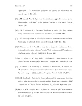 Bibliography 123
of the 1998 IEEE International Conference on Robotics and Automation, vol-
ume 1, pages 52–58, 1998.
[19] J. M. Eklund. Aircraft ﬂight control simulation using parallel cascade system
identiﬁcation. M.Sc.(Eng.) thesis, Queen’s University, Kingston ON, Canada,
March 1998.
[20] J. M. Eklund and M. J. Korenberg. Simulation of aircraft pilot ﬂight controls
using nonlinear system identiﬁcation. Simulation, 75(2):72–81, 2000.
[21] Y. F. Fabrichnyi and S. B. Kolokolov. Calculating the resistance of blasted rock
to scooping by a bucket. Soviet Mining Science, 11(4):438–441, 1975.
[22] B. Forsman and C. L. Pan. Shear properties of fragmented rock masses: Model
tests and theories. International Journal of Rock Mechanics and Mining Science
 Geomechanical Abstracts, 26(1):25–36, January 1989.
[23] G. F. Franklin, J. D. Powell, and A. Emami-Naeini. Feedback Control of Dy-
namic Systems. Addison-Wesley Publishing Company, Inc., 3-rd edition, 1994.
[24] A. S. French, M. J. Korenberg, M. Jarvilehto, E. Kouvalainen, M. Juusola, and
M. Weckstrom. The dynamic nonlinear behavior of ﬂy photoreceptors evoked
by a wide range of light intensities. Biophysical Journal, 65:832–839, 1993.
[25] F. H. Ghorbel, O. Ch´etelat, R. Gunawardana, and R. Longchamp. Modeling
and set point control of closed-chain mechanism: Theory and experiment. IEEE
Transactions on Control Systems Technology, 8(5):801–815, September 2000.
[26] Q. P. Ha, Q. H. Nguyen, D. C. Rye, and H. F. Durrant-Whyte. Impedance con-
trol of a hydraulically actuated robotic excavator. Automation in Construction,
9(5):421–435, 2000.
 
