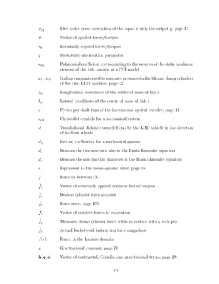 φxy First-order cross-correlation of the input x with the output y, page 34
τ Vector of applied forces/torques
τk Externally applied forces/torques
ζ Probability distribution parameter
aim Polynomial coeﬃcient corresponding to the order m of the static nonlinear
element of the i-th cascade of a PCI model
aL, aD Scaling constants used to compute pressures in the lift and dump cylinders
of the trial LHD machine, page 42
aci Longitudinal coordinate of the centre of mass of link i
bci Lateral coordinate of the centre of mass of link i
c Cycles per shaft turn of the incremental optical encoder, page 44
cijk Christoﬀel symbols for a mechanical system
d Translational distance travelled (m) by the LHD vehicle in the direction
of its front wheels
dij Inertial coeﬃcients for a mechanical system
dc Denotes the characteristic size in the Rosin-Rammler equation
ds Denotes the size fraction diameter in the Rosin-Rammler equation
e Equivalent to the mean-squared error, page 35
f Force in Newtons (N)
fa Vector of externally applied actuator forces/torques
fd Desired cylinder force setpoint
fe Force error, page 105
fr Vector of resistive forces to excavation
ˆfr Measured dump cylinder force, while in contact with a rock pile
fr Actual bucket-rock interaction force magnitude
f(s) Force, in the Laplace domain
g Gravitational constant, page 71
h(q, ˙q) Vector of centripetal, Coriolis, and gravitational terms, page 29
xiv
 