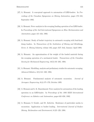 Bibliography 124
[27] A. Hemami. A conceptual approach to automation of LHD-loaders. In Pro-
ceedings of the Canadian Symposium on Mining Automation, pages 178–183,
September 1992.
[28] A. Hemami. Force analysis in the scooping/loading operation of an LHD loader.
In Proceedings of the 2nd International Symposium on Mine Mechanization and
Automation, pages 415–424, 1993.
[29] A. Hemami. Study of bucket trajectory in automatic scooping with load-haul-
dump loaders. In Transactions of the Institution of Mining and Metallurgy,
Series A: Mining Industry, volume 102, pages A37–A42, January–April 1993.
[30] A. Hemami. An approximation of the weight of the loaded material during
the scooping operation of a mechanical loader. Transactions of the Canadian
Society for Mechanical Engineering, 18(3):191–205, 1994.
[31] A. Hemami. Modelling, analysis and preliminary studies for automatic scooping.
Advanced Robotics, 8(5):511–529, 1994.
[32] A. Hemami. Fundamental analysis of automatic excavation. Journal of
Aerospace Engineering, 8(4):175–179, October 1995.
[33] A. Hemami and L. K. Daneshmend. Force analysis for automation of the loading
operation in an LHD-loader. In Proceedings of the 1992 IEEE International
Conference on Robotics and Automation, pages 645–650, 1992.
[34] A. Hemami, S. Goulet, and M. Aubertin. Resistance of particulate media to
excavation: Application to bucket loading. International Journal of Surface
Mining, Reclamation and Environment, 8:125–129, 1994.
 