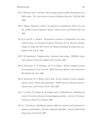 Bibliography 125
[35] A. Hemami and V. Polotski. Path tracking control problem formulation of an
LHD loader. The International Journal of Robotics Research, 17(2):193–199,
1998.
[36] N. Hogan. Impedance control: An approach to manipulation, Parts I, II, and
III. ASME Journal of Dynamic Systems, Measurement, and Control, 107:1–24,
1985.
[37] Q. Ji and R. L. Sanford. Autonomous excavation of fragmented rock using
machine vision. In Emerging Computer Techniques for the Minerals Industry,
chapter 24, pages 221–228. Society for Mining, Metallurgy  Exploration Inc.,
Littleton CO, U.S.A., 1993.
[38] P. D. Katsabanis. Fragmentation, vibrations, blast design. MINE321 course
notes, Queen’s University, Kingston ON, Canada, 1998.
[39] H. Kazerooni, T. B. Sheridan, and P. K. Houpt. Robust compliant motion
for manipulators, Parts I and II. IEEE Journal of Robotics and Automation,
RA-2(2):83–105, June 1986.
[40] H. Kazerooni, B. J. Waibel, and S. Kim. On the stability of robot compliant
motion control: Thoery and experiments. ASME Journal of Dynamic Systems,
Measurement, and Control, 112:417–426, 1990.
[41] A. J. Koivo, M. Thoma, E. Kocaoglan, and J. Andrade-Cetto. Modeling and
control of excavator dynamics during digging operation. Journal of Aerospace
Engineering, 9(1):10–18, January 1996.
[42] M. J. Korenberg. Identifying nonlinear diﬀerence equation and functional ex-
pansion representations: The fast orthogonal algorithm. Annals of Biomedical
Engineering, 16:123–142, 1988.
 