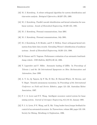Bibliography 126
[43] M. J. Korenberg. A robust orthogonal algorithm for system identiﬁcation and
time-series analysis. Biological Cybernetics, 60:267–276, 1989.
[44] M. J. Korenberg. Parallel cascade identiﬁcation and kernal estimation for non-
linear systems. Annals of Biomedical Engineering, 19:429–455, 1991.
[45] M. J. Korenberg. Personal communications, June 2001.
[46] M. J. Korenberg. Personal communications, July 2001.
[47] M. J. Korenberg, S. B. Bruder, and P. J. McIlroy. Exact orthogonal kernel esti-
mation from ﬁnite data records: Extending Wiener’s identiﬁcation of nonlinear
systems. Annals of Biomedical Engineering, 16:201–214, 1988.
[48] D. Kumar and N. Vagenas. Performance evaluation of an automatic load-haul-
dump vehicle. CIM Bulletin, 86(974):39–42, 1993.
[49] Y. Laperri`ere and F. Miller. Automatic loading of LHDs. In Proceedings of
Telemin 1 and the 5th International Symposium on Mine Mechanization and
Automation, June 1999.
[50] A. T. Le, Q. Nguyen, Q. P. Ha, D. Rye, H. Durrant-Whyte, M. Stevens, and
V. Boget. Towards autonomous excavation. In Proceedings of the International
Conference on Field and Service Robotics, pages 121–126. Australian Robot
Association, 1997.
[51] P. J. A. Lever and F-Y. Wang. Intelligent excavator control system for lunar
mining system. Journal of Aerospace Engineering, 8(1):16–24, January 1995.
[52] P. J. A. Lever, F-Y. Wang, and X. Shi. Using bucket force/torque feedback for
control of an automated excavator. In Transactions, volume 300, pages 135–139.
Society for Mining, Metallurgy  Exploration, 1996.
 