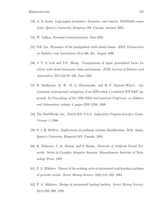Bibliography 127
[53] A. D. Lewis. Lagrangian mechanics, dynamics, and control. MATH439 course
notes, Queen’s University, Kingston ON, Canada, January 2001.
[54] W. Lidkea. Personal communications, June 2001.
[55] S-K. Lin. Dynamics of the manipulator with closed chains. IEEE Transactions
on Robotics and Automation, 6(4):496–501, August 1990.
[56] J. Y. S. Luh and Y-F. Zheng. Computation of input generalized forces for
robots with closed kinematic chain mechanisms. IEEE Journal of Robotics and
Automation, RA-1(2):95–103, June 1985.
[57] R. Madhavan, M. W. M. G. Dissanayake, and H. F. Durrant-Whyte. Au-
tonomous underground navigation of an LHD using a combined ICP-EKF ap-
proach. In Proceedings of the 1998 IEEE International Conference on Robotics
and Automation, volume 4, pages 3703–3708, 1998.
[58] The MathWorks, Inc., Natick MA, U.S.A. Application Program Interface Guide,
Version 5, 1998.
[59] P. J. H. McIlroy. Applications of nonlinear systems identiﬁcation. M.Sc. thesis,
Queen’s University, Kingston ON, Canada, 1984.
[60] K. Mehrotra, C. K. Mohan, and S. Ranka. Elements of Artiﬁcial Neural Net-
works. Series in Complex Adaptive Systems. Massachusetts Institute of Tech-
nology Press, 1997.
[61] P. A. Mikhirev. Theory of the working cycle of automated rock-loading machines
of periodic action. Soviet Mining Science, 19(6):515–522, 1983.
[62] P. A. Mikhirev. Design of automated loading buckets. Soviet Mining Science,
22(4):292–298, 1986.
 