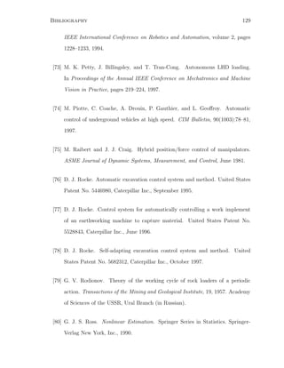 Bibliography 129
IEEE International Conference on Robotics and Automation, volume 2, pages
1228–1233, 1994.
[73] M. K. Petty, J. Billingsley, and T. Tran-Cong. Autonomous LHD loading.
In Proceedings of the Annual IEEE Conference on Mechatronics and Machine
Vision in Practice, pages 219–224, 1997.
[74] M. Piotte, C. Coache, A. Drouin, P. Gauthier, and L. Geoﬀroy. Automatic
control of underground vehicles at high speed. CIM Bulletin, 90(1003):78–81,
1997.
[75] M. Raibert and J. J. Craig. Hybrid position/force control of manipulators.
ASME Journal of Dynamic Systems, Measurement, and Control, June 1981.
[76] D. J. Rocke. Automatic excavation control system and method. United States
Patent No. 5446980, Caterpillar Inc., September 1995.
[77] D. J. Rocke. Control system for automatically controlling a work implement
of an earthworking machine to capture material. United States Patent No.
5528843, Caterpillar Inc., June 1996.
[78] D. J. Rocke. Self-adapting excavation control system and method. United
States Patent No. 5682312, Caterpillar Inc., October 1997.
[79] G. V. Rodionov. Theory of the working cycle of rock loaders of a periodic
action. Transactions of the Mining and Geological Institute, 19, 1957. Academy
of Sciences of the USSR, Ural Branch (in Russian).
[80] G. J. S. Ross. Nonlinear Estimation. Springer Series in Statistics. Springer-
Verlag New York, Inc., 1990.
 