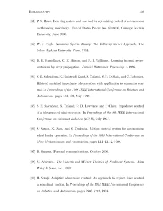 Bibliography 130
[81] P. S. Rowe. Learning system and method for optimizing control of autonomous
earthmoving machinery. United States Patent No. 6076030, Carnegie Mellon
University, June 2000.
[82] W. J. Rugh. Nonlinear System Theory: The Volterra/Wiener Approach. The
Johns Hopkins University Press, 1981.
[83] D. E. Rumelhart, G. E. Hinton, and R. J. Williams. Learning internal repre-
sentations by error propagation. Parallel Distributed Processing, 1, 1986.
[84] S. E. Salcudean, K. Hashtrudi-Zaad, S. Tafazoli, S. P. DiMaio, and C. Reboulet.
Bilateral matched impedance teleoperation with application to excavator con-
trol. In Proceedings of the 1998 IEEE International Conference on Robotics and
Automation, pages 133–139, May 1998.
[85] S. E. Salcudean, S. Tafazoli, P. D. Lawrence, and I. Chau. Impedance control
of a teleoperated mini excavator. In Proceedings of the 8th IEEE International
Conference on Advanced Robotics (ICAR), July 1997.
[86] S. Sarata, K. Sata, and S. Tsukuba. Motion control system for autonomous
wheel loader operation. In Proceedings of the 1998 International Conference on
Mine Mechanization and Automation, pages 13.1–13.12, 1998.
[87] D. Sargent. Personal communications, October 2000.
[88] M. Schetzen. The Volterra and Wiener Theories of Nonlinear Systems. John
Wiley  Sons, Inc., 1980.
[89] H. Seraji. Adaptive admittance control: An approach to explicit force control
in compliant motion. In Proceedings of the 1994 IEEE International Conference
on Robotics and Automation, pages 2705–2712, 1994.
 