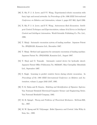 Bibliography 131
[90] X. Shi, P. J. A. Lever, and F-Y. Wang. Experimental robotic excavation with
fuzzy logic and neural networks. In Proceedings of the 1996 IEEE International
Conference on Robotics and Automation, volume 1, pages 957–962, April 1996.
[91] X. Shi, P. J. A. Lever, and F-Y. Wang. Autonomous Rock Excavation: Intelli-
gent Control Techniques and Experimentation, volume 10 of Series in Intelligent
Control and Intelligent Automation. World Scientiﬁc Publishing Co. Pte. Ltd.,
1998.
[92] T. Shinji. Automatic excavation system of loading machine. Japanese Patent
No. JP62291335, Komatsu Ltd., December 1987.
[93] T. Shinji. Method and apparatus for automatic excavation of loading machine.
Japanese Patent No. JP62185928, Komatsu Ltd., August 1987.
[94] T. Shoji and O. Tomoaki. Automatic control device for hydraulic shovel.
Japanese Patent Oﬃce Publication No. 09256407, Shin Caterpillar Mitsubishi
Ltd., September 1997.
[95] S. Singh. Learning to predict resistive forces during robotic excavation. In
Proceedings of the 1995 IEEE International Conference on Robotics and Au-
tomation, volume 2, pages 2102–2107, 1995.
[96] N. K. Sinha and B. Kuszta. Modeling and Identiﬁcation of Dynamic Systems.
Van Nostrand Reinhold Electrical/Computer Science and Engineering Series.
Van Nostrand Reinhold Company, 1983.
[97] M. R. Spiegel. Theory and Problems of Theoretical Mechanics. McGraw-Hill,
Inc., 1967.
[98] M. W. Spong and M. Vidyasagar. Robot Dynamics and Control. John Wiley 
Sons, Inc., 1989.
 