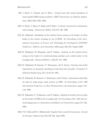 Bibliography 132
[99] J. Steele, C. Ganesh, and A. Kleve. Control and scale model simulation of
sensor-guided LHD mining machines. IEEE Transactions on Industry Applica-
tions, 29(6):1232–1238, 1993.
[100] A. Stentz, J. Bares, S. Singh, and P. Rowe. A robotic excavator for autonomous
truck loading. Autonomous Robots, 7(2):175–186, 1999.
[101] H. Takahashi. Simulation of the resistive forces acting on the bucket of wheel
loader in the robotic scooping by use of DEM. In Proceedings of the Inter-
national Association of Science and Technology for Development (IASTED)
Conference: Robotics and Automation 2000, pages 230–235, August 2000.
[102] H. Takahashi, M. Hasegawa, and E. Nakano. Analysis on the resistive forces
acting on the bucket of a load-haul-dump machine and a wheel loader in the
scooping task. Advanced Robotics, 13(2):97–114, 1999.
[103] H. Takahashi, H. Kamata, T. Masuyama, and S. Sarata. Concept and model
experiments on automatic shoveling of rocks from the rock piles. Computers 
Industrial Engineering, 27(1–4):43–46, 1994.
[104] H. Takahashi, H. Kamata, T. Masuyama, and S. Sarata. Autonomous shoveling
of rocks by using image vision system on LHD. In Proceedings of the 1998
International Conference on Mine Mechanization and Automation, pages 1.33–
1.44, 1998.
[105] H. Takahashi, Y. Tsukamoto, and E. Nakano. Analysis of resistive forces acting
on the bucket of LHD in the scooping task. In Proceedings of the 16th Interna-
tional Symposium on Automation and Robotics in Construction, pages 517–522,
1999.
[106] P. K. V¨ah¨a and M. J. Skibniewski. Cognitive force control of excavators. Journal
of Aerospace Engineering, 6(2):159–166, April 1993.
 