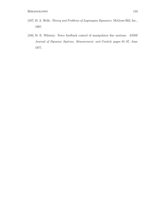 Bibliography 133
[107] D. A. Wells. Theory and Problems of Lagrangian Dynamics. McGraw-Hill, Inc.,
1967.
[108] D. E. Whitney. Force feedback control of manipulator ﬁne motions. ASME
Journal of Dynamic Systems, Measurement, and Control, pages 91–97, June
1977.
 