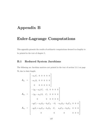 Appendix B
Euler-Lagrange Computations
This appendix presents the results of arithmetic computations deemed too lengthy to
be printed in the text of chapter 5.
B.1 Reduced System Jacobians
The following are Jacobian matrices not printed in the text of section 5.1.1 on page
70, due to their length.
Jvc1 =










−ac1C1 0 0 0 0 0
−ac1S1 0 0 0 0 0
0 0 0 0 0 0










Jvc2 =










− (q2 − ac2) C1 −S1 0 0 0 0
− (q2 − ac2) S1 C1 0 0 0 0
0 0 0 0 0 0










Jvc3 =










−q2C1 − ac3S13 − bc3C13 −S1 −ac3S13 − bc3C13 0 0 0
−q2S1 + ac3C13 − bc3S13 C1 ac3C13 − bc3S13 0 0 0
0 0 0 0 0 0










137
 