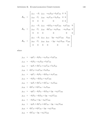 Appendix B. Euler-Lagrange Computations 138
Jvc4 =








j4,11 −S1 j4,13 −ac4S134 + bc4C134 0 0
j4,21 C1 j4,23 ac4C134 + bc4S134 0 0
0 0 0 0 0 0








Jvc5 =








j5,11 −S1 j5,13 −d3S134 + ac5C1345 ac5C1345 0
j5,21 C1 j5,23 d3C134 − ac5S1345 −ac5S1345 0
0 0 0 0 0 0








Jvc5 =








j6,11 −S1 j6,13 j6,14 (q6 − ac6) C1345 S1345
j6,21 C1 j6,23 j6,24 − (q6 − ac6) S1345 C1345
0 0 0 0 0 0








where
j4,11 = −q2C1 − d2S13 − ac4S134 + bc4C134
j4,13 = −d2S13 − ac4S134 + bc4C134
j4,21 = −q2S1 + d2C13 + ac4C134 + bc4S134
j4,23 = d2C13 + ac4C134 + bc4S134
j5,11 = −q2C1 − d2S13 − d3S134 + ac5C1345
j5,13 = −d2S13 − d3S134 + ac5C1345
j5,21 = −q2S1 + d2C13 + d3C134 − ac5S1345
j5,23 = d2C13 + d3C134 − ac5S1345
j6,11 = −q2C1 − d2S13 − d3S134 + (q6 − ac6) C1345
j6,13 = −d2S13 − d3S134 + (q6 − ac6) C1345
j6,14 = −d3S134 + (q6 − ac6) C1345
j6,21 = −q2S1 + d2C13 + d3C134 − (q6 − ac6) S1345
j6,23 = d2C13 + d3C134 − (q6 − ac6) S1345
j6,24 = d3C134 − (q6 − ac6) S1345
 