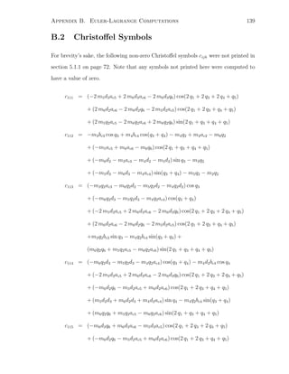 Appendix B. Euler-Lagrange Computations 139
B.2 Christoﬀel Symbols
For brevity’s sake, the following non-zero Christoﬀel symbols cijk were not printed in
section 5.1.1 on page 72. Note that any symbols not printed here were computed to
have a value of zero.
c111 = (−2 m5d3ac5 + 2 m6d3ac6 − 2 m6d3q6) cos(2 q1 + 2 q3 + 2 q4 + q5)
+ (2 m6d2ac6 − 2 m6d2q6 − 2 m5d2ac5) cos(2 q1 + 2 q3 + q4 + q5)
+ (2 m5q2ac5 − 2 m6q2ac6 + 2 m6q2q6) sin(2 q1 + q3 + q4 + q5)
c112 = −m3bc3 cos q3 + m4bc4 cos(q3 + q4) − m4q2 + m2ac2 − m6q2
+ (−m5ac5 + m6ac6 − m6q6) cos(2 q1 + q3 + q4 + q5)
+ (−m6d2 − m3ac3 − m4d2 − m5d2) sin q3 − m3q2
+ (−m5d3 − m6d3 − m4ac4) sin(q3 + q4) − m5q2 − m2q2
c113 = (−m3q2ac3 − m6q2d2 − m5q2d2 − m4q2d2) cos q3
+ (−m6q2d3 − m5q2d3 − m4q2ac4) cos(q3 + q4)
+ (−2 m5d3ac5 + 2 m6d3ac6 − 2 m6d3q6) cos(2 q1 + 2 q3 + 2 q4 + q5)
+ (2 m6d2ac6 − 2 m6d2q6 − 2 m5d2ac5) cos(2 q1 + 2 q3 + q4 + q5)
+m3q2bc3 sin q3 − m4q2bc4 sin(q3 + q4) +
(m6q2q6 + m5q2ac5 − m6q2ac6) sin(2 q1 + q3 + q4 + q5)
c114 = (−m6q2d3 − m5q2d3 − m4q2ac4) cos(q3 + q4) − m4d2bc4 cos q4
+ (−2 m5d3ac5 + 2 m6d3ac6 − 2 m6d3q6) cos(2 q1 + 2 q3 + 2 q4 + q5)
+ (−m6d2q6 − m5d2ac5 + m6d2ac6) cos(2 q1 + 2 q3 + q4 + q5)
+ (m5d2d3 + m6d2d3 + m4d2ac4) sin q4 − m4q2bc4 sin(q3 + q4)
+ (m6q2q6 + m5q2ac5 − m6q2ac6) sin(2 q1 + q3 + q4 + q5)
c115 = (−m6d3q6 + m6d3ac6 − m5d3ac5) cos(2 q1 + 2 q3 + 2 q4 + q5)
+ (−m6d2q6 − m5d2ac5 + m6d2ac6) cos(2 q1 + 2 q3 + q4 + q5)
 