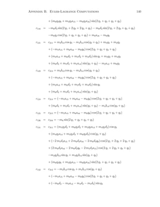 Appendix B. Euler-Lagrange Computations 140
+ (m6q2q6 + m5q2ac5 − m6q2ac6) sin(2 q1 + q3 + q4 + q5)
c116 = −m6d3 sin(2 q1 + 2 q3 + 2 q4 + q5) − m6d2 sin(2 q1 + 2 q3 + q4 + q5)
−m6q2 cos(2 q1 + q3 + q4 + q5) + m6ac6 − m6q6
c121 = c211 = m3bc3 cos q3 − m4bc4 cos(q3 + q4) + m5q2 + m2q2
+ (−m5ac5 + m6ac6 − m6q6) cos(2 q1 + q3 + q4 + q5)
+ (m3ac3 + m6d2 + m5d2 + m4d2) sin q3 + m3q2 + m4q2
+ (m6d3 + m5d3 + m4ac4) sin(q3 + q4) − m2ac2 + m6q2
c123 = c213 = m3bc3 cos q3 − m4bc4 cos(q3 + q4)
+ (−m5ac5 + m6ac6 − m6q6) cos(2 q1 + q3 + q4 + q5)
+ (m3ac3 + m6d2 + m5d2 + m4d2) sin q3
+ (m6d3 + m5d3 + m4ac4) sin(q3 + q4)
c124 = c214 = (−m5ac5 + m6ac6 − m6q6) cos(2 q1 + q3 + q4 + q5)
+ (m6d3 + m5d3 + m4ac4) sin(q3 + q4) − m4bc4 cos(q3 + q4)
c125 = c215 = (−m5ac5 + m6ac6 − m6q6) cos(2 q1 + q3 + q4 + q5)
c126 = c216 = −m6 sin(2 q1 + q3 + q4 + q5)
c131 = c311 = (m5q2d2 + m6q2d2 + m3q2ac3 + m4q2d2) cos q3
+ (m4q2ac4 + m5q2d3 + m6q2d3) cos(q3 + q4)
+ (−2 m5d3ac5 + 2 m6d3ac6 − 2 m6d3q6) cos(2 q1 + 2 q3 + 2 q4 + q5)
+ (2 m6d2ac6 − 2 m6d2q6 − 2 m5d2ac5) cos(2 q1 + 2 q3 + q4 + q5)
−m3q2bc3 sin q3 + m4q2bc4 sin(q3 + q4)
+ (m6q2q6 + m5q2ac5 − m6q2ac6) sin(2 q1 + q3 + q4 + q5)
c132 = c312 = −m3bc3 cos q3 + m4bc4 cos(q3 + q4)
+ (−m5ac5 + m6ac6 − m6q6) cos(2 q1 + q3 + q4 + q5)
+ (−m6d2 − m3ac3 − m4d2 − m5d2) sin q3
 