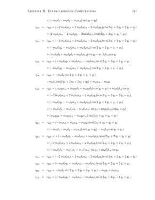 Appendix B. Euler-Lagrange Computations 141
+ (−m5d3 − m6d3 − m4ac4) sin(q3 + q4)
c133 = c313 = (−2 m5d3ac5 + 2 m6d3ac6 − 2 m6d3q6) cos(2 q1 + 2 q3 + 2 q4 + q5)
+ (2 m6d2ac6 − 2 m6d2q6 − 2 m5d2ac5) cos(2 q1 + 2 q3 + q4 + q5)
c134 = c314 = (−2 m5d3ac5 + 2 m6d3ac6 − 2 m6d3q6) cos(2 q1 + 2 q3 + 2 q4 + q5)
+ (−m6d2q6 − m5d2ac5 + m6d2ac6) cos(2 q1 + 2 q3 + q4 + q5)
+ (m5d2d3 + m6d2d3 + m4d2ac4) sin q4 − m4d2bc4 cos q4
c135 = c315 = (−m6d3q6 + m6d3ac6 − m5d3ac5) cos(2 q1 + 2 q3 + 2 q4 + q5)
+ (−m6d2q6 − m5d2ac5 + m6d2ac6) cos(2 q1 + 2 q3 + q4 + q5)
c136 = c316 = −m6d2 sin(2 q1 + 2 q3 + q4 + q5)
−m6d3 sin(2 q1 + 2 q3 + 2 q4 + q5) + m6ac6 − m6q6
c141 = c411 = (m4q2ac4 + m5q2d3 + m6q2d3) cos(q3 + q4) + m4d2bc4 cos q4
+ (−2 m5d3ac5 + 2 m6d3ac6 − 2 m6d3q6) cos(2 q1 + 2 q3 + 2 q4 + q5)
+ (−m6d2q6 − m5d2ac5 + m6d2ac6) cos(2 q1 + 2 q3 + q4 + q5)
+ (−m6d2d3 − m5d2d3 − m4d2ac4) sin q4 + m4q2bc4 sin(q3 + q4)
+ (m6q2q6 + m5q2ac5 − m6q2ac6) sin(2 q1 + q3 + q4 + q5)
c142 = c412 = (−m5ac5 + m6ac6 − m6q6) cos(2 q1 + q3 + q4 + q5)
+ (−m5d3 − m6d3 − m4ac4) sin(q3 + q4) + m4bc4 cos(q3 + q4)
c143 = c413 = + (−m6d2q6 − m5d2ac5 + m6d2ac6) cos(2 q1 + 2 q3 + q4 + q5)
+ (−2 m5d3ac5 + 2 m6d3ac6 − 2 m6d3q6) cos(2 q1 + 2 q3 + 2 q4 + q5)
+ (−m6d2d3 − m5d2d3 − m4d2ac4) sin q4 + m4d2bc4 cos q4
c144 = c414 = (−2 m5d3ac5 + 2 m6d3ac6 − 2 m6d3q6) cos(2 q1 + 2 q3 + 2 q4 + q5)
c145 = c415 = (−m6d3q6 + m6d3ac6 − m5d3ac5) cos(2 q1 + 2 q3 + 2 q4 + q5)
c146 = c416 = −m6d3 sin(2 q1 + 2 q3 + 2 q4 + q5) − m6q6 + m6ac6
c151 = c511 = (−m6d3q6 + m6d3ac6 − m5d3ac5) cos(2 q1 + 2 q3 + 2 q4 + q5)
 