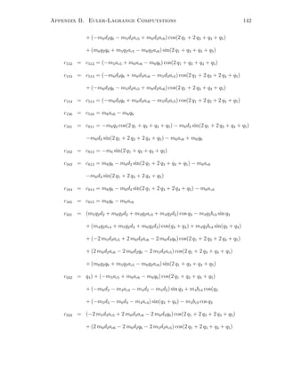 Appendix B. Euler-Lagrange Computations 142
+ (−m6d2q6 − m5d2ac5 + m6d2ac6) cos(2 q1 + 2 q3 + q4 + q5)
+ (m6q2q6 + m5q2ac5 − m6q2ac6) sin(2 q1 + q3 + q4 + q5)
c152 = c512 = (−m5ac5 + m6ac6 − m6q6) cos(2 q1 + q3 + q4 + q5)
c153 = c513 = (−m6d3q6 + m6d3ac6 − m5d3ac5) cos(2 q1 + 2 q3 + 2 q4 + q5)
+ (−m6d2q6 − m5d2ac5 + m6d2ac6) cos(2 q1 + 2 q3 + q4 + q5)
c154 = c514 = (−m6d3q6 + m6d3ac6 − m5d3ac5) cos(2 q1 + 2 q3 + 2 q4 + q5)
c156 = c516 = m6ac6 − m6q6
c161 = c611 = −m6q2 cos(2 q1 + q3 + q4 + q5) − m6d2 sin(2 q1 + 2 q3 + q4 + q5)
−m6d3 sin(2 q1 + 2 q3 + 2 q4 + q5) − m6ac6 + m6q6
c162 = c612 = −m6 sin(2 q1 + q3 + q4 + q5)
c163 = c613 = m6q6 − m6d2 sin(2 q1 + 2 q3 + q4 + q5) − m6ac6
−m6d3 sin(2 q1 + 2 q3 + 2 q4 + q5)
c164 = c614 = m6q6 − m6d3 sin(2 q1 + 2 q3 + 2 q4 + q5) − m6ac6
c165 = c615 = m6q6 − m6ac6
c331 = (m5q2d2 + m6q2d2 + m3q2ac3 + m4q2d2) cos q3 − m3q2bc3 sin q3
+ (m4q2ac4 + m5q2d3 + m6q2d3) cos(q3 + q4) + m4q2bc4 sin(q3 + q4)
+ (−2 m5d3ac5 + 2 m6d3ac6 − 2 m6d3q6) cos(2 q1 + 2 q3 + 2 q4 + q5)
+ (2 m6d2ac6 − 2 m6d2q6 − 2 m5d2ac5) cos(2 q1 + 2 q3 + q4 + q5)
+ (m6q2q6 + m5q2ac5 − m6q2ac6) sin(2 q1 + q3 + q4 + q5)
c332 = q4) + (−m5ac5 + m6ac6 − m6q6) cos(2 q1 + q3 + q4 + q5)
+ (−m6d2 − m3ac3 − m4d2 − m5d2) sin q3 + m4bc4 cos(q3
+ (−m5d3 − m6d3 − m4ac4) sin(q3 + q4) − m3bc3 cos q3
c333 = (−2 m5d3ac5 + 2 m6d3ac6 − 2 m6d3q6) cos(2 q1 + 2 q3 + 2 q4 + q5)
+ (2 m6d2ac6 − 2 m6d2q6 − 2 m5d2ac5) cos(2 q1 + 2 q3 + q4 + q5)
 